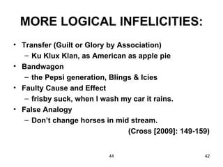 MORE LOGICAL INFELICITIES:
• Transfer (Guilt or Glory by Association)
   – Ku Klux Klan, as American as apple pie
• Bandwagon
   – the Pepsi generation, Blings & Icies
• Faulty Cause and Effect
   – frisby suck, when I wash my car it rains.
• False Analogy
   – Don’t change horses in mid stream.
                                (Cross [2009]: 149-159)


                          44                         42
 