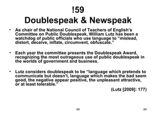 !59
        Doublespeak & Newspeak
•   As chair of the National Council of Teachers of English’s
    Committee on Public Doublespeak, William Lutz has been a
    watchdog of public officials who use language to “mislead,
    distort, deceive, inflate, circumvent, obfuscate.”

•   Each year the committee presents the Doublespeak Award,
    recognizing the most outrageous use of public doublespeak in
    the worlds of government and business.

•   Lutz considers doublespeak to be “language which pretends to
    communicate but doesn’t, language which makes the bad seem
    good, the negative appear positive, the unpleasant attractive,
    or at least tolerable.”
                                                  (Lutz [2009]: 177)



                                 44                               44
 