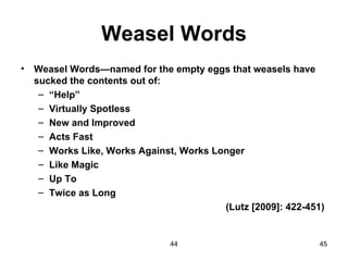 Weasel Words
•   Weasel Words—named for the empty eggs that weasels have
    sucked the contents out of:
     – “Help”
     – Virtually Spotless
     – New and Improved
     – Acts Fast
     – Works Like, Works Against, Works Longer
     – Like Magic
     – Up To
     – Twice as Long
                                          (Lutz [2009]: 422-451)


                                44                             45
 