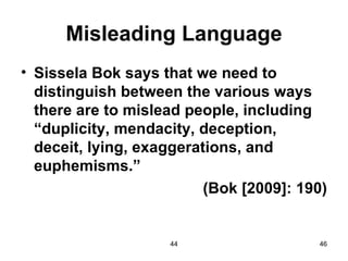 Misleading Language
• Sissela Bok says that we need to
  distinguish between the various ways
  there are to mislead people, including
  “duplicity, mendacity, deception,
  deceit, lying, exaggerations, and
  euphemisms.”
                          (Bok [2009]: 190)


                    44                   46
 