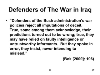 Defenders of The War in Iraq
• “Defenders of the Bush administration’s war
  policies reject all imputations of deceit.
  True, some among them acknowledge, their
  predictions turned out to be wrong; true, they
  may have relied on faulty intelligence or
  untrustworthy informants. But they spoke in
  error, they insist, never intending to
  mislead.”
                                 (Bok [2009]: 196)

                        44                      47
 