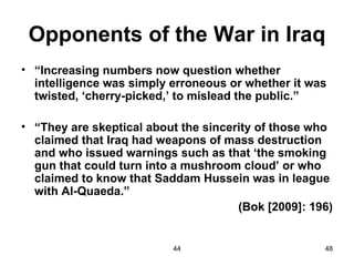 Opponents of the War in Iraq
• “Increasing numbers now question whether
  intelligence was simply erroneous or whether it was
  twisted, ‘cherry-picked,’ to mislead the public.”

• “They are skeptical about the sincerity of those who
  claimed that Iraq had weapons of mass destruction
  and who issued warnings such as that ‘the smoking
  gun that could turn into a mushroom cloud’ or who
  claimed to know that Saddam Hussein was in league
  with Al-Quaeda.”
                                      (Bok [2009]: 196)


                          44                         48
 