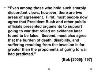 • “Even among those who hold such sharply
  discordant views, however, there are two
  areas of agreement. First, most people now
  agree that President Bush and other public
  officials presented arguments to support
  going to war that relied on evidence later
  found to be false. Second, most also agree
  that the burden of death, disability, and
  suffering resulting from the invasion is far
  greater than the proponents of going to war
  had predicted.”
                                 (Bok [2009]: 197)

                        44                      49
 