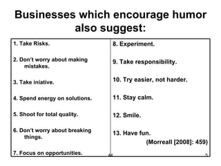 Businesses which encourage humor
          also suggest:
1. Take Risks.                   8. Experiment.

2. Don’t worry about making      9. Take responsibility.
    mistakes.

3. Take iniative.                10. Try easier, not harder.


4. Spend energy on solutions.    11. Stay calm.

5. Shoot for total quality.      12. Smile.

6. Don’t worry about breaking
                                 13. Have fun.
    things.
                                            (Morreall [2008]: 459)
7. Focus on opportunities.      44                               5
 