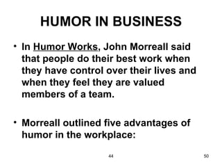 HUMOR IN BUSINESS
• In Humor Works, John Morreall said
  that people do their best work when
  they have control over their lives and
  when they feel they are valued
  members of a team.

• Morreall outlined five advantages of
  humor in the workplace:
                    44                     50
 
