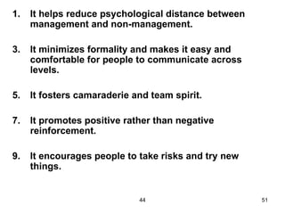1.   It helps reduce psychological distance between
     management and non-management.

3.   It minimizes formality and makes it easy and
     comfortable for people to communicate across
     levels.

5.   It fosters camaraderie and team spirit.

7.   It promotes positive rather than negative
     reinforcement.

9.   It encourages people to take risks and try new
     things.


                             44                       51
 