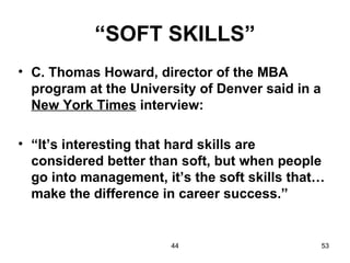 “SOFT SKILLS”
• C. Thomas Howard, director of the MBA
  program at the University of Denver said in a
  New York Times interview:

• “It’s interesting that hard skills are
  considered better than soft, but when people
  go into management, it’s the soft skills that…
  make the difference in career success.”


                       44                         53
 
