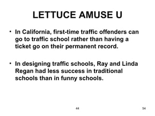 LETTUCE AMUSE U
• In California, first-time traffic offenders can
  go to traffic school rather than having a
  ticket go on their permanent record.

• In designing traffic schools, Ray and Linda
  Regan had less success in traditional
  schools than in funny schools.



                         44                         54
 