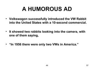 A HUMOROUS AD
• Volkswagon successfully introduced the VW Rabbit
  into the United States with a 10-second commercial.

• It showed two rabbits looking into the camera, with
  one of them saying,

• “In 1956 there were only two VWs in America.”




                          44                            57
 