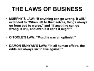 THE LAWS OF BUSINESS
• MURPHY’S LAW: “If anything can go wrong, it will,”
  extended to “When left to themselves, things always
  go from bad to worse,” and “If anything can go
  wrong, it will, and even if it can’t it might.”

• O’TOOLE’S LAW: “Murphy was an optimist.”

• DAMON RUNYAN’S LAW: “In all human affairs, the
  odds are always six to five against.”




                          44                        59
 