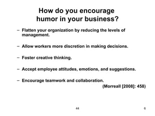 How do you encourage
         humor in your business?
– Flatten your organization by reducing the levels of
  management.

– Allow workers more discretion in making decisions.

– Foster creative thinking.

– Accept employee attitudes, emotions, and suggestions.

– Encourage teamwork and collaboration.
                                      (Morreall [2008]: 458)




                              44                           6
 