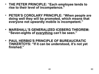 • THE PETER PRINCIPLE: “Each employee tends to
  rise to their level of incompetence.”

• PETER’S COROLARY PRINCIPLE: “When people are
  doing well they will be promoted, which means that
  everyone not upwardly mobile is incompetent.”

• MARSHALL’S GENERALIZED ICEBERG THEOREM:
  “Seven-eights of everything can’t be seen.”

• PAUL HERBIG’S PRINCIPLE OF BUREAUCRATIC
  TINKERTOYS: “If it can be understood, it’s not yet
  finished.”




                           44                          60
 