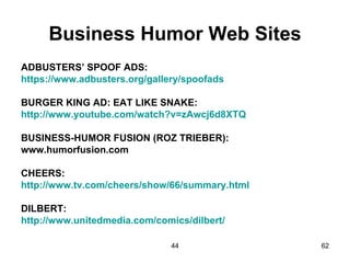 Business Humor Web Sites
ADBUSTERS’ SPOOF ADS:
https://www.adbusters.org/gallery/spoofads

BURGER KING AD: EAT LIKE SNAKE:
http://www.youtube.com/watch?v=zAwcj6d8XTQ

BUSINESS-HUMOR FUSION (ROZ TRIEBER):
www.humorfusion.com

CHEERS:
http://www.tv.com/cheers/show/66/summary.html

DILBERT:
http://www.unitedmedia.com/comics/dilbert/

                               44               62
 