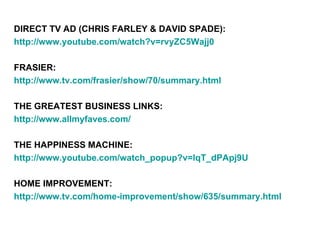 DIRECT TV AD (CHRIS FARLEY & DAVID SPADE):
http://www.youtube.com/watch?v=rvyZC5Wajj0

FRASIER:
http://www.tv.com/frasier/show/70/summary.html

THE GREATEST BUSINESS LINKS:
http://www.allmyfaves.com/

THE HAPPINESS MACHINE:
http://www.youtube.com/watch_popup?v=lqT_dPApj9U

HOME IMPROVEMENT:
http://www.tv.com/home-improvement/show/635/summary.html
 