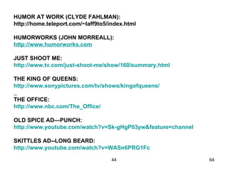 HUMOR AT WORK (CLYDE FAHLMAN):
http://home.teleport.com/~laff9to5/index.html

HUMORWORKS (JOHN MORREALL):
http://www.humorworks.com

JUST SHOOT ME:
http://www.tv.com/just-shoot-me/show/160/summary.html

THE KING OF QUEENS:
http://www.sonypictures.com/tv/shows/kingofqueens/

THE OFFICE:
http://www.nbc.com/The_Office/

OLD SPICE AD—PUNCH:
http://www.youtube.com/watch?v=Sk-gHgP03yw&feature=channel

SKITTLES AD--LONG BEARD:
http://www.youtube.com/watch?v=WASn6PRG1Fc

                                    44                       64
 