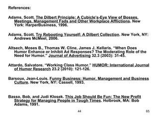 References:

Adams, Scott. The Dilbert Principle: A Cubicle’s-Eye View of Bosses,
  Meetings, Management Fads and Other Workplace Afflictions. New
  York: HarperBusiness, 1996.

Adams, Scott. Try Rebooting Yourself: A Dilbert Collection. New York, NY:
  Andrews McMeel, 2006.

Altsech, Moses B., Thomas W. Cline, James J. Kellaris. “When Does
   Humor Enhance or Inhibit Ad Responses? The Moderating Role of the
   Need for Humor.” Journal of Advertising 32.3 (2003): 31-45.

Attardo, Salvatore. “Working Class Humor.” HUMOR: International Journal
   of Humor Research 23.2 (2010): 121-126.

Barsoux, Jean-Louis. Funny Business: Humor, Management and Business
   Culture. New York, NY: Cassell, 1993.


Basso, Bob, and Judi Klosek. This Job Should Be Fun: The New Profit
  Strategy for Managing People in Tough Times. Holbrook, MA: Bob
  Adams, 1991.
                                    44                                 65
 