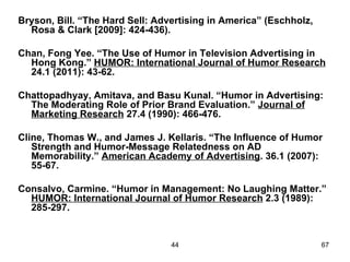 Bryson, Bill. “The Hard Sell: Advertising in America” (Eschholz,
  Rosa & Clark [2009]: 424-436).

Chan, Fong Yee. “The Use of Humor in Television Advertising in
  Hong Kong.” HUMOR: International Journal of Humor Research
  24.1 (2011): 43-62.

Chattopadhyay, Amitava, and Basu Kunal. “Humor in Advertising:
  The Moderating Role of Prior Brand Evaluation.” Journal of
  Marketing Research 27.4 (1990): 466-476.

Cline, Thomas W., and James J. Kellaris. “The Influence of Humor
   Strength and Humor-Message Relatedness on AD
   Memorability.” American Academy of Advertising. 36.1 (2007):
   55-67.

Consalvo, Carmine. “Humor in Management: No Laughing Matter.”
  HUMOR: International Journal of Humor Research 2.3 (1989):
  285-297.


                                 44                                67
 