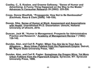 Costley, C., S. Koslow, and Graeme Galloway. “Sense of Humor and
  Advertising: A Funny Thing Happened on the Way to the Model.”
  Advances in Consumer Research 29 (2002): 225-226.

Cross, Donna Woolfolk. “Propaganda: How Not to Be Bamboozled”
   (Eschholz, Rosa & Clark [2009]: 149-159).

Doosje, Sibe. Sense of Humor at Work: Assessment and Associations
  with Health. Unpublished Ph.D. Dissertation: Utrecht, Holland:
  University of Utrecht, 2010.

Duncan, Jack W. “Humor in Management: Prospects for Administrative
  Practice and Research.” Academy of Management Review 7 (1982):
  136-142.

Dundes, Alan, and Carl R. Pagter. When You Are Up to Your Ass in
  Alligators… More Urban Folklore from the Paperwork Empire. Detroit,
  MI: Wayne State University Press, 1987.

Dundes, Alan, and Carl R. Pagter. Sometimes the Dragon Wins: Yet More
  Urban Folklore from the Paperwork Empire. Syracuse, NY: Syracuse
  University Press, 1996.


                                  44                                 68
 