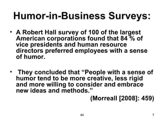 Humor-in-Business Surveys:
• A Robert Hall survey of 100 of the largest
  American corporations found that 84 % of
  vice presidents and human resource
  directors preferred employees with a sense
  of humor.

• They concluded that “People with a sense of
  humor tend to be more creative, less rigid
  and more willing to consider and embrace
  new ideas and methods.”
                          (Morreall [2008]: 459)

                       44                      7
 