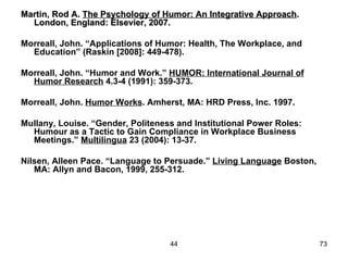 Martin, Rod A. The Psychology of Humor: An Integrative Approach.
  London, England: Elsevier, 2007.

Morreall, John. “Applications of Humor: Health, The Workplace, and
  Education” (Raskin [2008]: 449-478).

Morreall, John. “Humor and Work.” HUMOR: International Journal of
  Humor Research 4.3-4 (1991): 359-373.

Morreall, John. Humor Works. Amherst, MA: HRD Press, Inc. 1997.

Mullany, Louise. “Gender, Politeness and Institutional Power Roles:
  Humour as a Tactic to Gain Compliance in Workplace Business
  Meetings.” Multilingua 23 (2004): 13-37.

Nilsen, Alleen Pace. “Language to Persuade.” Living Language Boston,
   MA: Allyn and Bacon, 1999, 255-312.




                                   44                                  73
 