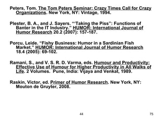 Peters, Tom. The Tom Peters Seminar: Crazy Times Call for Crazy
  Organizations. New York, NY: Vintage, 1994.

Plester, B. A., and J. Sayers. “‘Taking the Piss”: Functions of
   Banter in the IT Industry.” HUMOR: International Journal of
   Humor Research 20.2 (2007): 157-187.

Porcu, Leide. “Fishy Business: Humor in a Sardinian Fish
  Market.” HUMOR: International Journal of Humor Research
  18.4 (2005): 69-102.

Ramani, S., and V. S. R. D. Varma, eds. Humour and Productivity:
  Effective Use of Humour for Higher Productivity in All Walks of
  Life. 2 Volumes. Pune, India: Vijaya and Venkat, 1989.

Raskin, Victor, ed. Primer of Humor Research. New York, NY:
  Mouton de Gruyter, 2008.




                                 44                               75
 