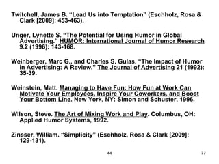 Twitchell, James B. “Lead Us into Temptation” (Eschholz, Rosa &
  Clark [2009]: 453-463).

Unger, Lynette S. “The Potential for Using Humor in Global
  Advertising.” HUMOR: International Journal of Humor Research
  9.2 (1996): 143-168.

Weinberger, Marc G., and Charles S. Gulas. “The Impact of Humor
  in Advertising: A Review.” The Journal of Advertising 21 (1992):
  35-39.

Weinstein, Matt. Managing to Have Fun: How Fun at Work Can
  Motivate Your Employees, Inspire Your Coworkers, and Boost
  Your Bottom Line. New York, NY: Simon and Schuster, 1996.

Wilson, Steve. The Art of Mixing Work and Play. Columbus, OH:
  Applied Humor Systems, 1992.

Zinsser, William. “Simplicity” (Eschholz, Rosa & Clark [2009]:
   129-131).

                                 44                              77
 