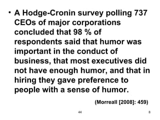 • A Hodge-Cronin survey polling 737
  CEOs of major corporations
  concluded that 98 % of
  respondents said that humor was
  important in the conduct of
  business, that most executives did
  not have enough humor, and that in
  hiring they gave preference to
  people with a sense of humor.
                      (Morreall [2008]: 459)
                 44                            8
 