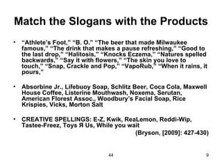 Match the Slogans with the Products
•   “Athlete’s Foot,” “B. O.” “The beer that made Milwaukee
    famous,” “The drink that makes a pause refreshing,” “Good to
    the last drop,” “Halitosis,” “Knocks Eczema,” “Natures spelled
    backwards,” “Say it with flowers,” “The skin you love to
    touch,” “Snap, Crackle and Pop,” “VapoRub,” “When it rains, it
    pours,”

•   Absorbine Jr., Lifebuoy Soap, Schlitz Beer, Coca Cola, Maxwell
    House Coffee, Listerine Mouthwash, Noxema, Serutan,
    American Florest Assoc., Woodbury’s Facial Soap, Rice
    Krispies, Vicks, Morton Salt

•   CREATIVE SPELLINGS: E-Z, Kwik, ReaLemon, Reddi-Wip,
    Tastee-Freez, Toys Я Us, While you wait
                                         (Bryson, [2009]: 427-430)


                                 44                              9
 