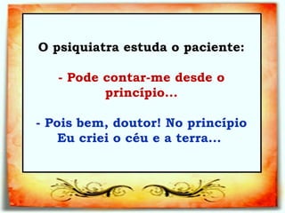 O psiquiatra estuda o paciente:   - Pode contar-me desde o princípio...   - Pois bem, doutor! No princípio Eu criei o céu e a terra...  