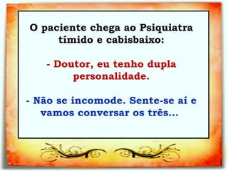 O paciente chega ao Psiquiatra tímido e cabisbaixo:   - Doutor, eu tenho dupla personalidade.   - Não se incomode. Sente-se aí e vamos conversar os três...  