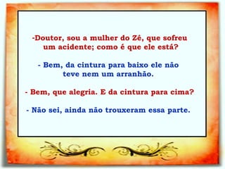 Doutor, sou a mulher do Zé, que sofreu um acidente; como é que ele está?   - Bem, da cintura para baixo ele não  teve nem   um arranhão.  - Bem, que alegria. E da cintura para cima?   - Não sei, ainda não trouxeram essa parte.  