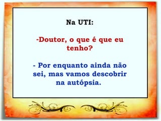 Na UTI: Doutor, o que é que eu tenho?   - Por enquanto ainda não sei, mas vamos descobrir na autópsia.  
