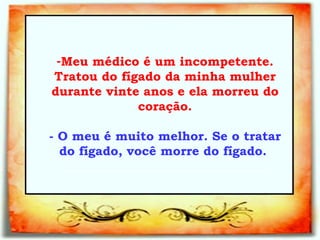 Meu médico é um incompetente. Tratou do fígado da minha mulher durante vinte anos e ela morreu do coração. - O meu é muito melhor. Se o tratar do fígado, você morre do fígado.   _________________________________   