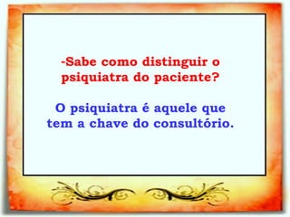 Sabe como distinguir o psiquiatra do paciente?   O psiquiatra é aquele que tem a chave do consultório.   