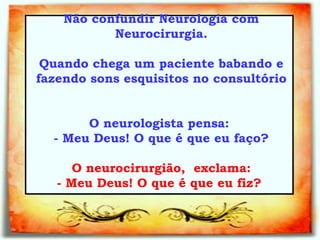 Não confundir Neurologia com Neurocirurgia. Quando chega um paciente babando e fazendo sons esquisitos no consultório  O neurologista pensa:  - Meu Deus! O que é que eu faço?     O neurocirurgião,  exclama:  - Meu Deus! O que é que eu fiz?   