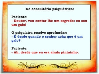 No consultório psiquiátrico:   Paciente:  - Doutor, vou contar-lhe um segredo: eu sou um galo!  O psiquiatra resolve aprofundar:  a    - E desde quando o senhor acha que é um galo? Paciente:  - Ah, desde que eu era ainda pintainho.  