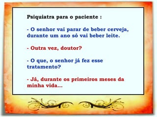Psiquiatra para o paciente :  - O senhor vai parar de beber cerveja, durante um ano só vai beber leite.   - Outra vez, doutor?   - O que, o senhor já fez esse tratamento?   - Já, durante os primeiros meses da minha vida...   