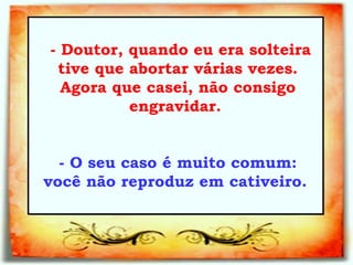   - Doutor, quando eu era solteira tive que abortar várias vezes. Agora que casei, não consigo engravidar.  - O seu caso é muito comum: você não reproduz em cativeiro.  