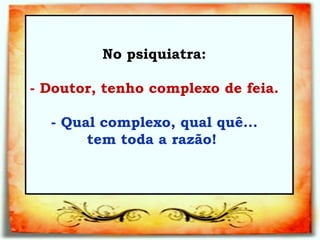 No psiquiatra:   - Doutor, tenho complexo de feia.   - Qual complexo, qual quê... tem toda a razão!   