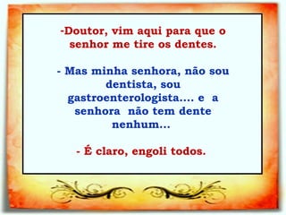 Doutor, vim aqui para que o senhor me tire os dentes.   - Mas minha senhora, não sou dentista, sou gastroenterologista.... e  a senhora  não tem dente nenhum...    - É claro, engoli todos.  