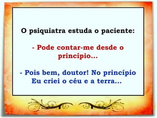 O psiquiatra estuda o paciente:   - Pode contar-me desde o princípio...   - Pois bem, doutor! No princípio Eu criei o céu e a terra...  