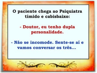 O paciente chega ao Psiquiatra tímido e cabisbaixo:   - Doutor, eu tenho dupla personalidade.   - Não se incomode. Sente-se aí e vamos conversar os três...  