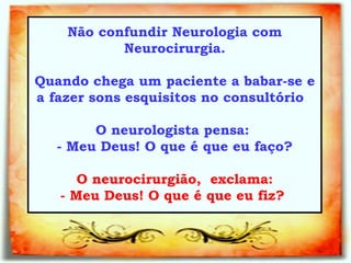 Não confundir Neurologia com Neurocirurgia. Quando chega um paciente a babar-se e a fazer sons esquisitos no consultório  O neurologista pensa:  - Meu Deus! O que é que eu faço?     O neurocirurgião,  exclama:  - Meu Deus! O que é que eu fiz?   