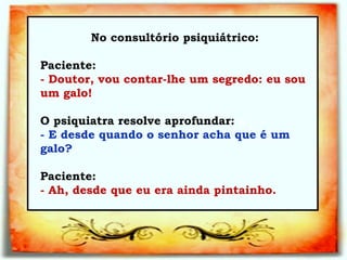 No consultório psiquiátrico:   Paciente:  - Doutor, vou contar-lhe um segredo: eu sou um galo!  O psiquiatra resolve aprofundar:  a    - E desde quando o senhor acha que é um galo? Paciente:  - Ah, desde que eu era ainda pintainho.  