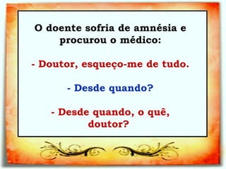 O doente sofria de amnésia e procurou o médico: :   - Doutor, esqueço-me de tudo.   - Desde quando?   - Desde quando, o quê, doutor?  