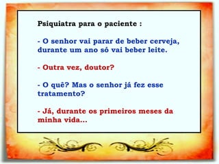 Psiquiatra para o paciente :  - O senhor vai parar de beber cerveja, durante um ano só vai beber leite.   - Outra vez, doutor?   - O quê? Mas o senhor já fez esse tratamento?   - Já, durante os primeiros meses da minha vida...   