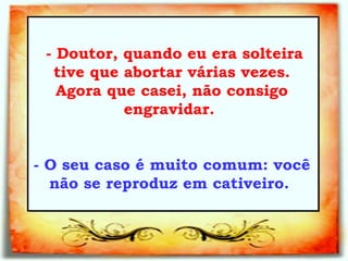   - Doutor, quando eu era solteira tive que abortar várias vezes. Agora que casei, não consigo engravidar.  - O seu caso é muito comum: você não se reproduz em cativeiro.  
