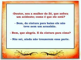 Doutor, sou a mulher do Zé, que sofreu um acidente; como é que ele está?   - Bem, da cintura para baixo ele não  teve nem   um arranhão.  - Bem, que alegria. E da cintura para cima?   - Não sei, ainda não trouxeram essa parte.  