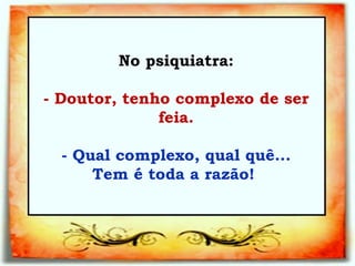 No psiquiatra:   - Doutor, tenho complexo de ser feia.   - Qual complexo, qual quê... Tem é toda a razão!   