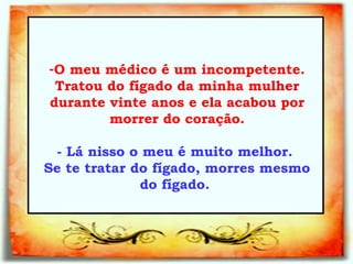 O meu médico é um incompetente. Tratou do fígado da minha mulher durante vinte anos e ela acabou por morrer do coração. - Lá nisso o meu é muito melhor.  Se te tratar do fígado, morres mesmo do fígado.   _________________________________   